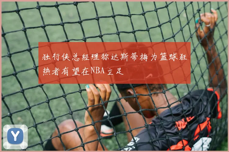 独行侠总经理称达斯蒂梅为篮球狂热者有望在NBA立足