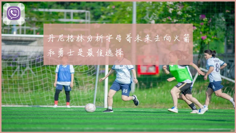 丹尼格林分析字母哥未来去向火箭和勇士是最佳选择