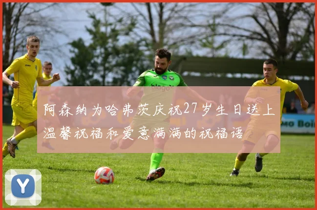 阿森纳为哈弗茨庆祝27岁生日送上温馨祝福和爱意满满的祝福语