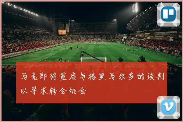 马竞即将重启与格里马尔多的谈判以寻求转会机会