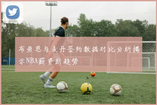 布劳恩与麦丹签约数据对比分析揭示NBA薪资新趋势