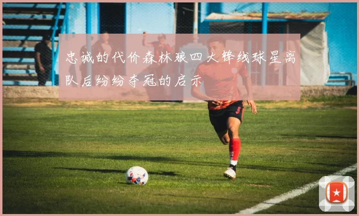 忠诚的代价森林狼四大锋线球星离队后纷纷夺冠的启示