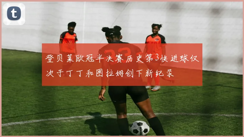 登贝莱欧冠半决赛历史第3快进球仅次于丁丁和图拉姆创下新纪录